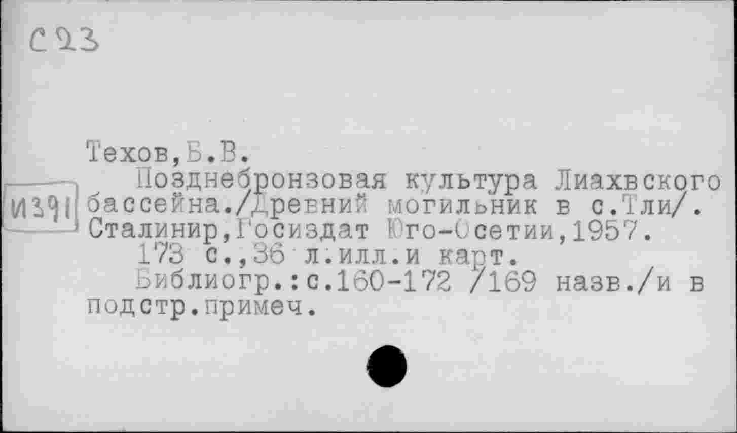 ﻿Техов,Б.В.
-, Позднебронзовая культура Лиахвского бассейна./Древний могильник в с.Тли/.
*Сталинир,Госиздат Юго-Осетии,1957.
173 с.,36 л.илл.и карт.
Библиогр.: с.160-172 /169 назв./и в подстр.примеч.